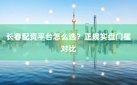 长春配资平台怎么选？正规实盘门槛对比